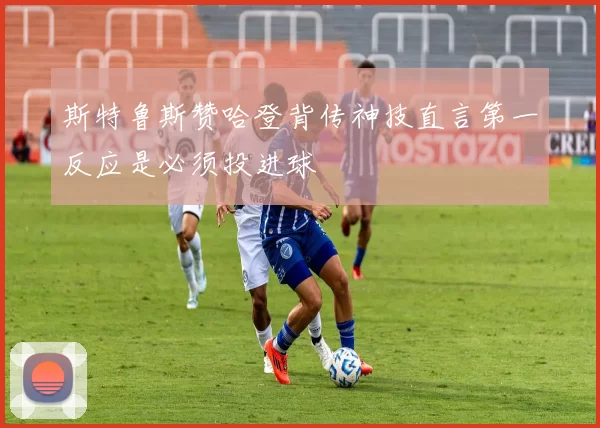 斯特鲁斯赞哈登背传神技直言第一反应是必须投进球