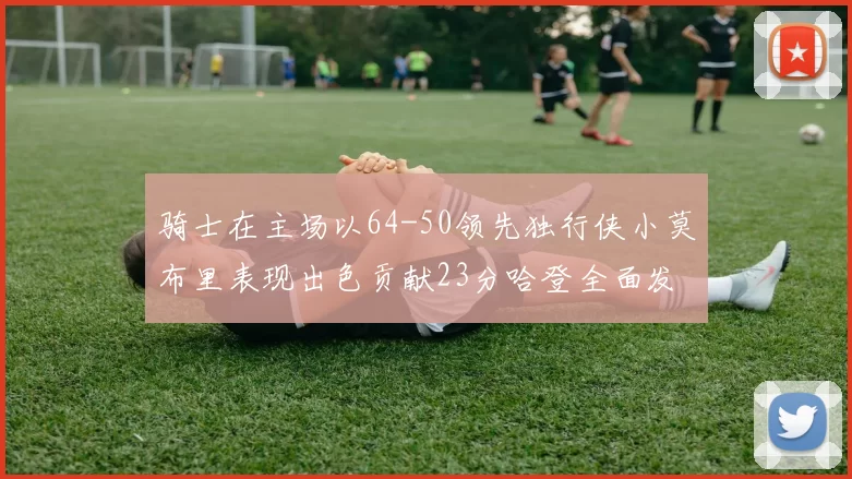 骑士在主场以64-50领先独行侠小莫布里表现出色贡献23分哈登全面发挥助攻6次