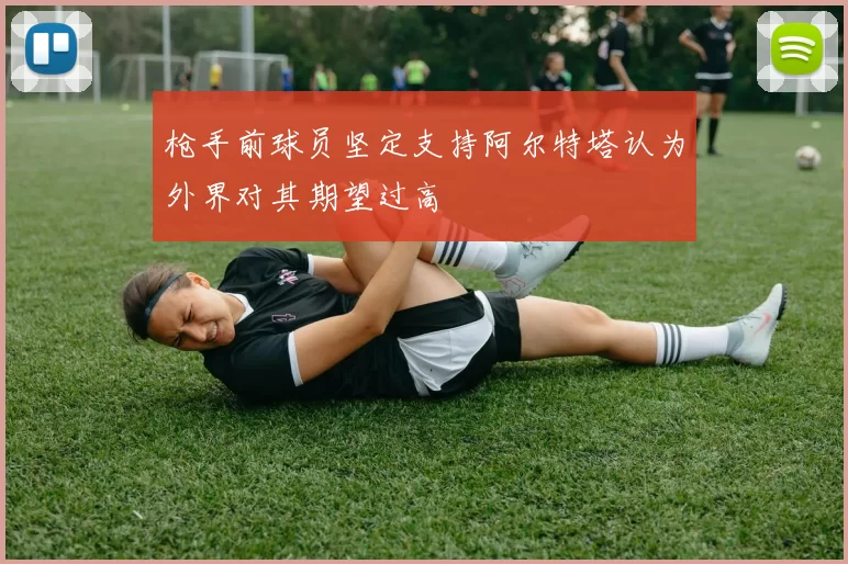 枪手前球员坚定支持阿尔特塔认为外界对其期望过高