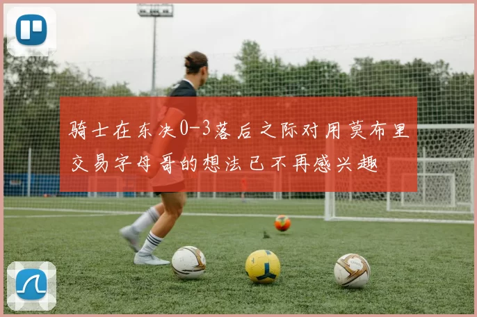 骑士在东决0-3落后之际对用莫布里交易字母哥的想法已不再感兴趣