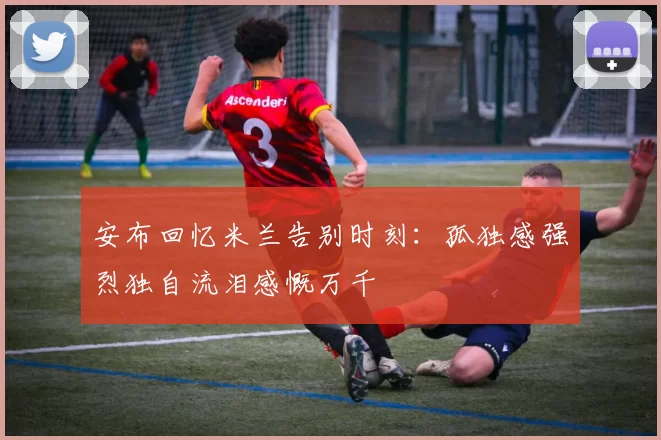 安布回忆米兰告别时刻：孤独感强烈独自流泪感慨万千