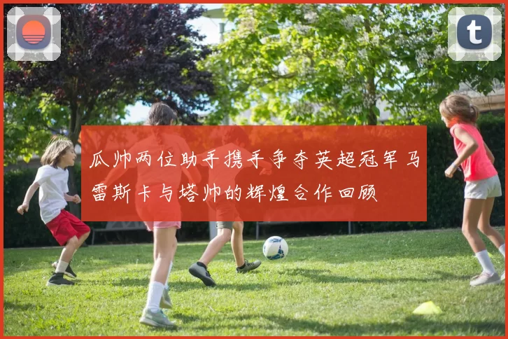 瓜帅两位助手携手争夺英超冠军马雷斯卡与塔帅的辉煌合作回顾