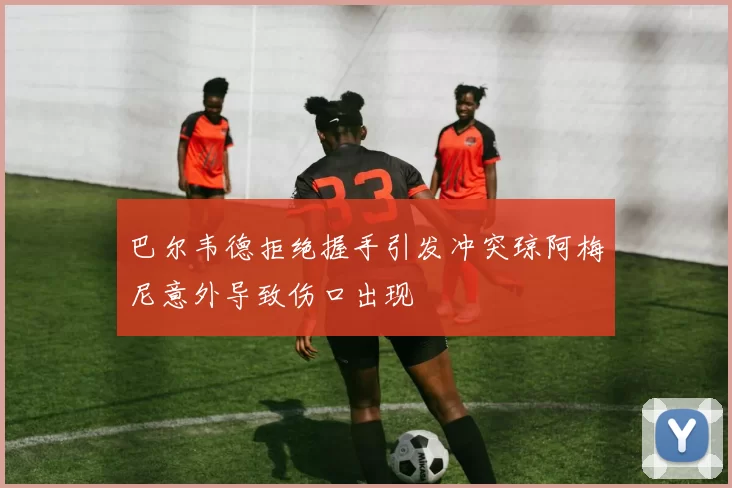巴尔韦德拒绝握手引发冲突琼阿梅尼意外导致伤口出现