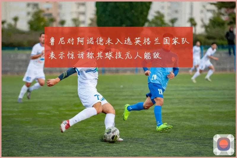 鲁尼对阿诺德未入选英格兰国家队表示惊讶称其球技无人能敌
