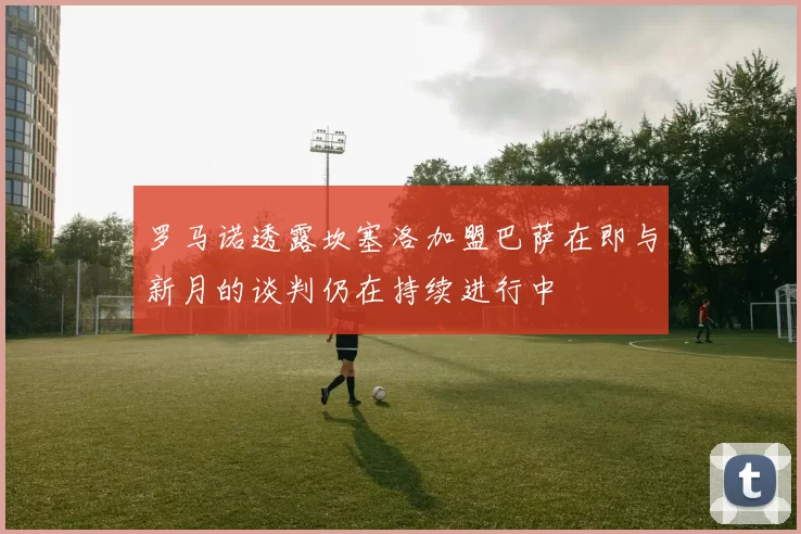 罗马诺透露坎塞洛加盟巴萨在即与新月的谈判仍在持续进行中