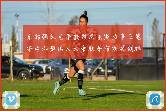 东部强队竞争激烈尼克斯力争卫冕字母加盟热火大帝联手布朗再创辉煌