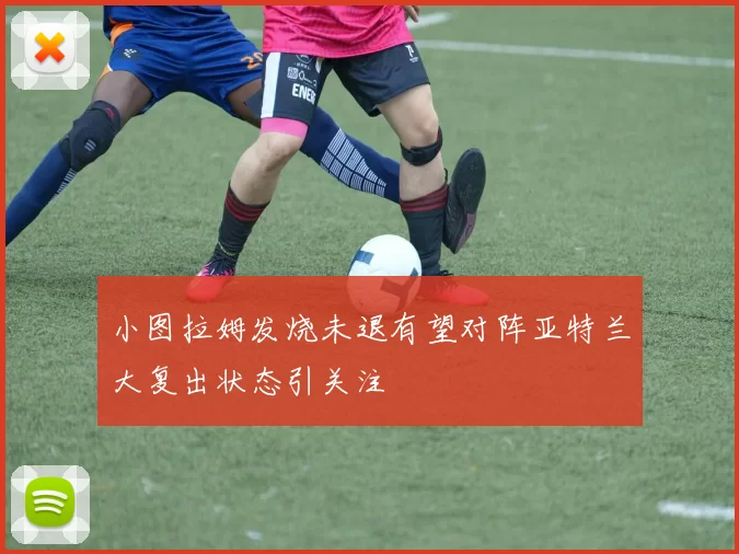 小图拉姆发烧未退有望对阵亚特兰大复出状态引关注