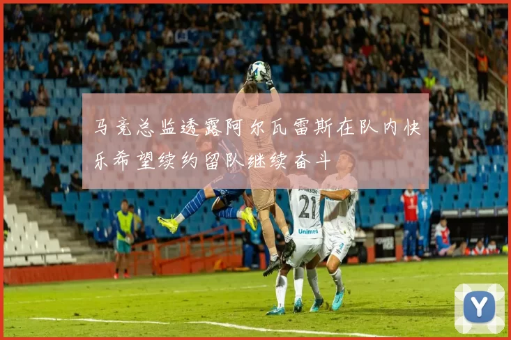 马竞总监透露阿尔瓦雷斯在队内快乐希望续约留队继续奋斗