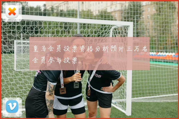 皇马会员投票资格分析预计三万名会员参与投票