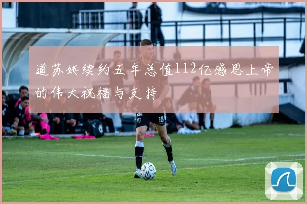 道苏姆续约五年总值112亿感恩上帝的伟大祝福与支持