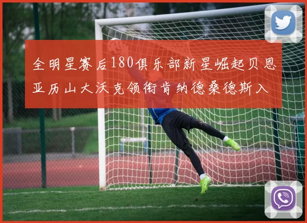 全明星赛后180俱乐部新星崛起贝恩亚历山大沃克领衔肯纳德桑德斯入围