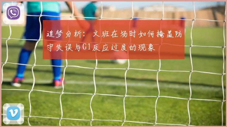 追梦分析:文班在场时如何掩盖防守失误与G1反应过度的现象