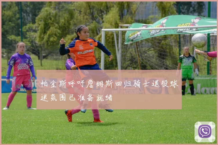 帕金斯呼吁詹姆斯回归骑士退役球迷氛围已准备就绪