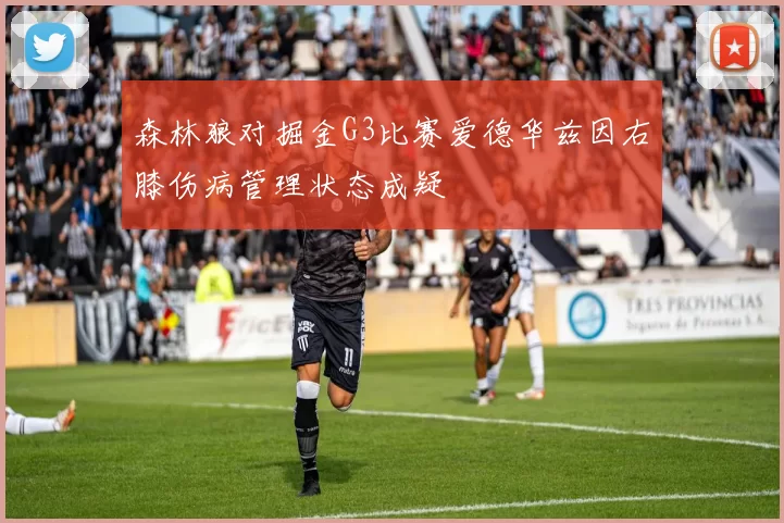 森林狼对掘金G3比赛爱德华兹因右膝伤病管理状态成疑