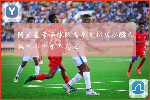 阿劳霍带领球队高举奖杯庆祝瞬间铭刻心中永不忘记