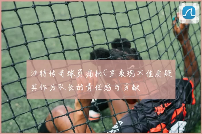 沙特传奇球员痛批C罗表现不佳质疑其作为队长的责任感与贡献
