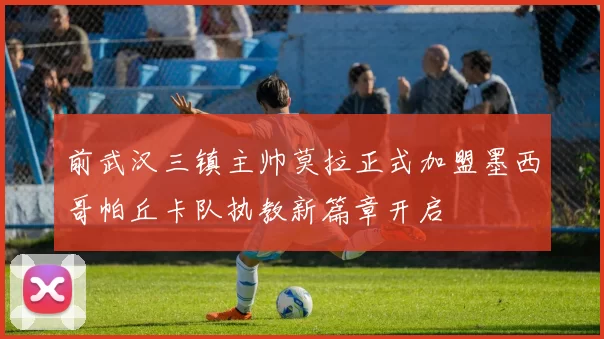 前武汉三镇主帅莫拉正式加盟墨西哥帕丘卡队执教新篇章开启
