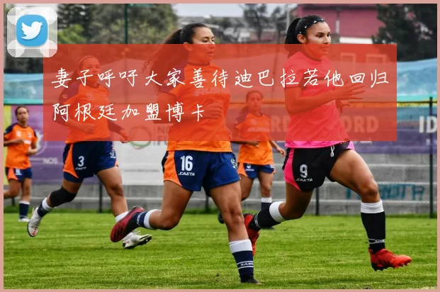 妻子呼吁大家善待迪巴拉若他回归阿根廷加盟博卡