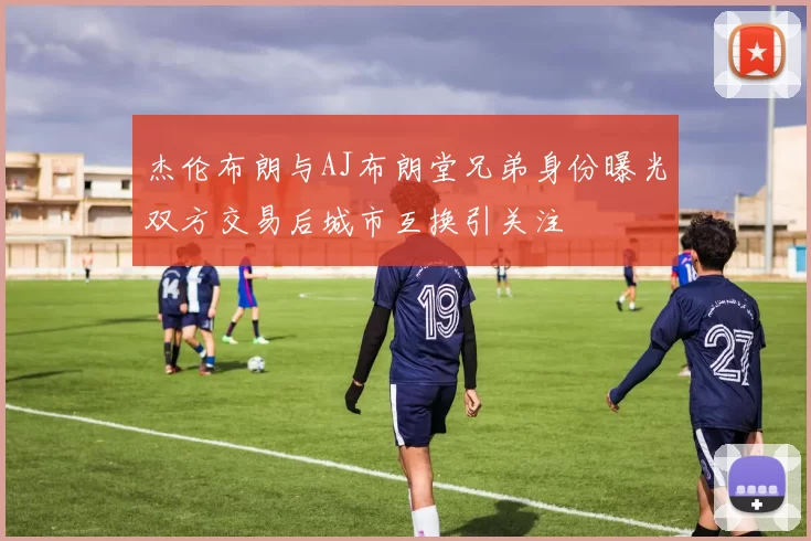 杰伦布朗与AJ布朗堂兄弟身份曝光双方交易后城市互换引关注