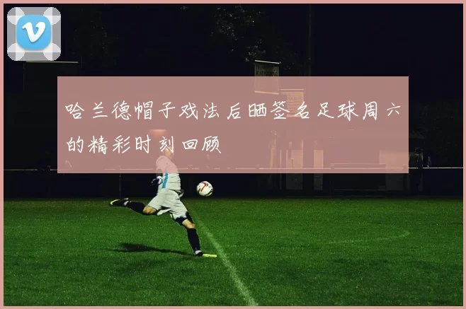 哈兰德帽子戏法后晒签名足球周六的精彩时刻回顾