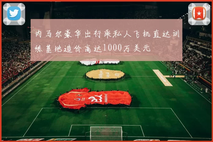 内马尔豪华出行乘私人飞机直达训练基地造价高达1000万美元