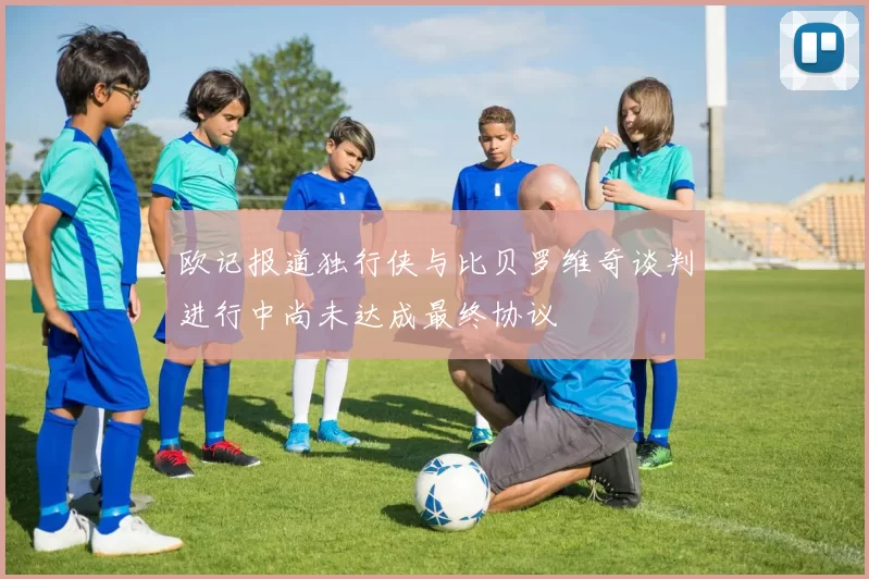 欧记报道独行侠与比贝罗维奇谈判进行中尚未达成最终协议