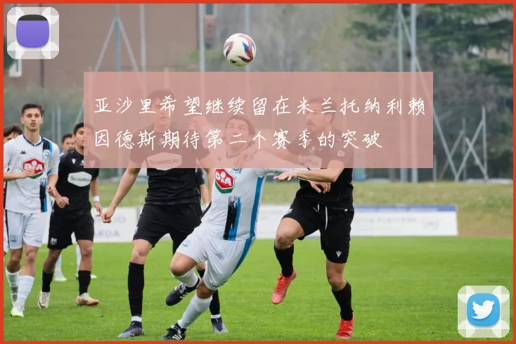亚沙里希望继续留在米兰托纳利赖因德斯期待第二个赛季的突破