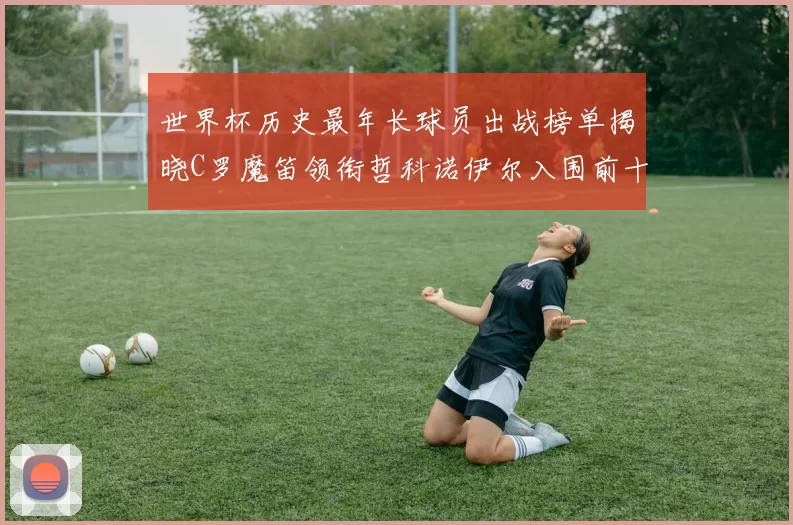 世界杯历史最年长球员出战榜单揭晓C罗魔笛领衔哲科诺伊尔入围前十