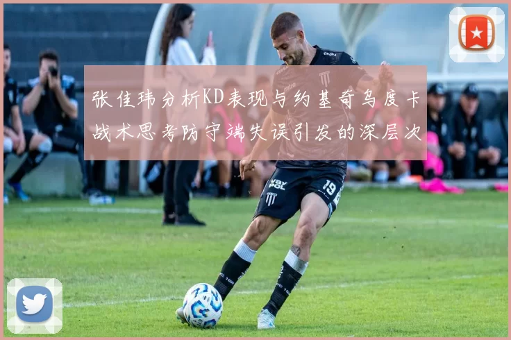 张佳玮分析KD表现与约基奇乌度卡战术思考防守端失误引发的深层次问题