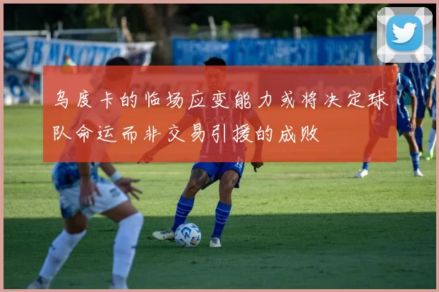 乌度卡的临场应变能力或将决定球队命运而非交易引援的成败