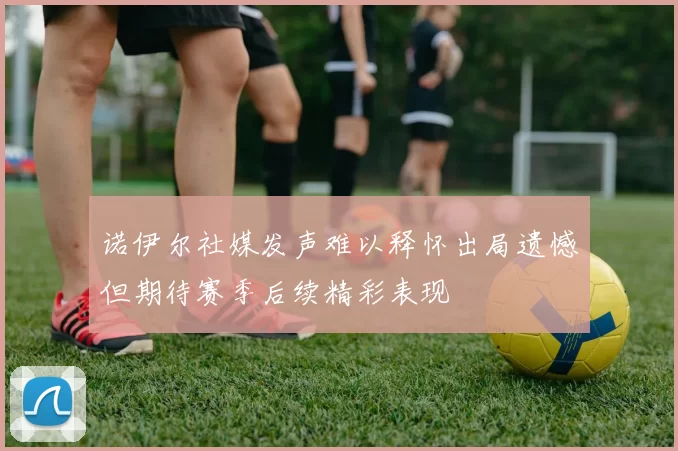 诺伊尔社媒发声难以释怀出局遗憾但期待赛季后续精彩表现